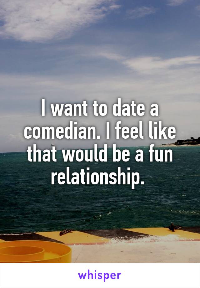 I want to date a comedian. I feel like that would be a fun relationship. 
