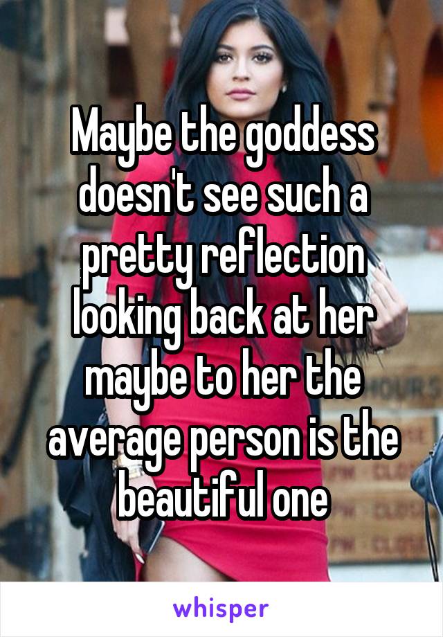Maybe the goddess doesn't see such a pretty reflection looking back at her maybe to her the average person is the beautiful one