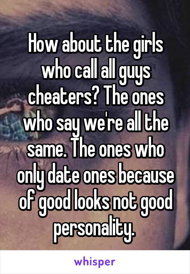 How about the girls who call all guys cheaters? The ones who say we're all the same. The ones who only date ones because of good looks not good personality. 