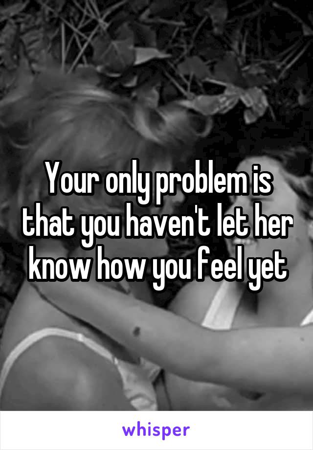 Your only problem is that you haven't let her know how you feel yet