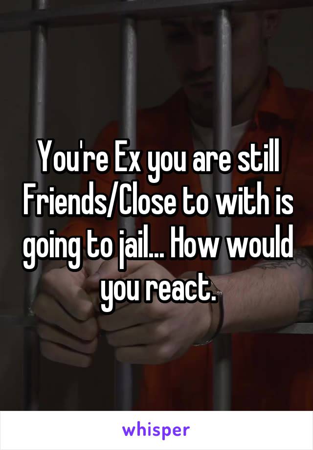 You're Ex you are still Friends/Close to with is going to jail... How would you react.