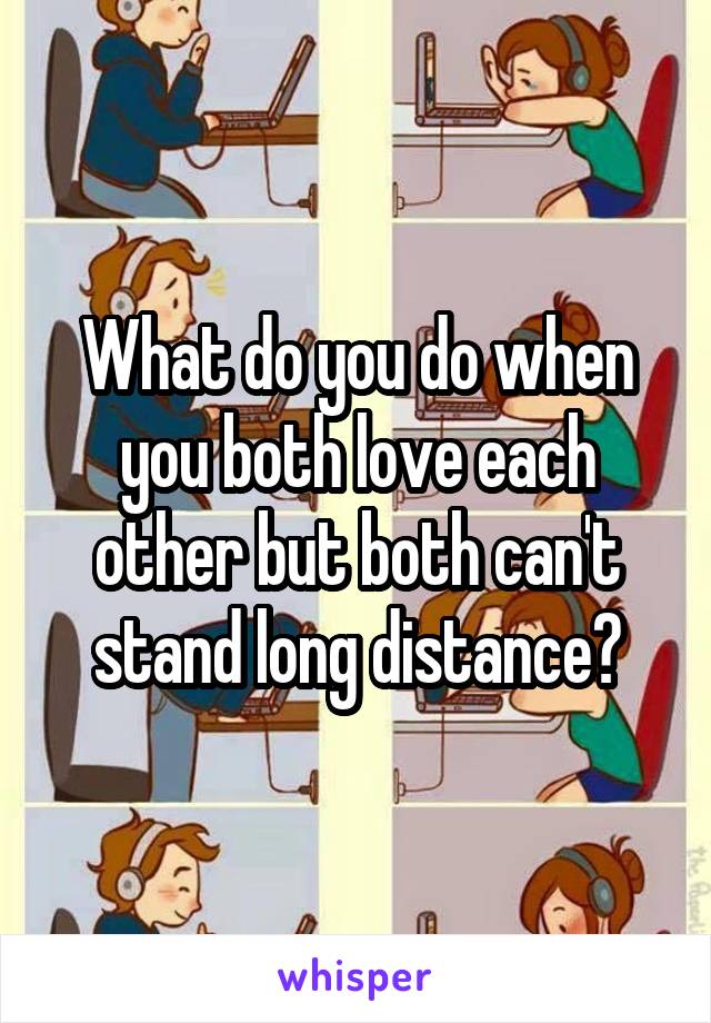 What do you do when you both love each other but both can't stand long distance?