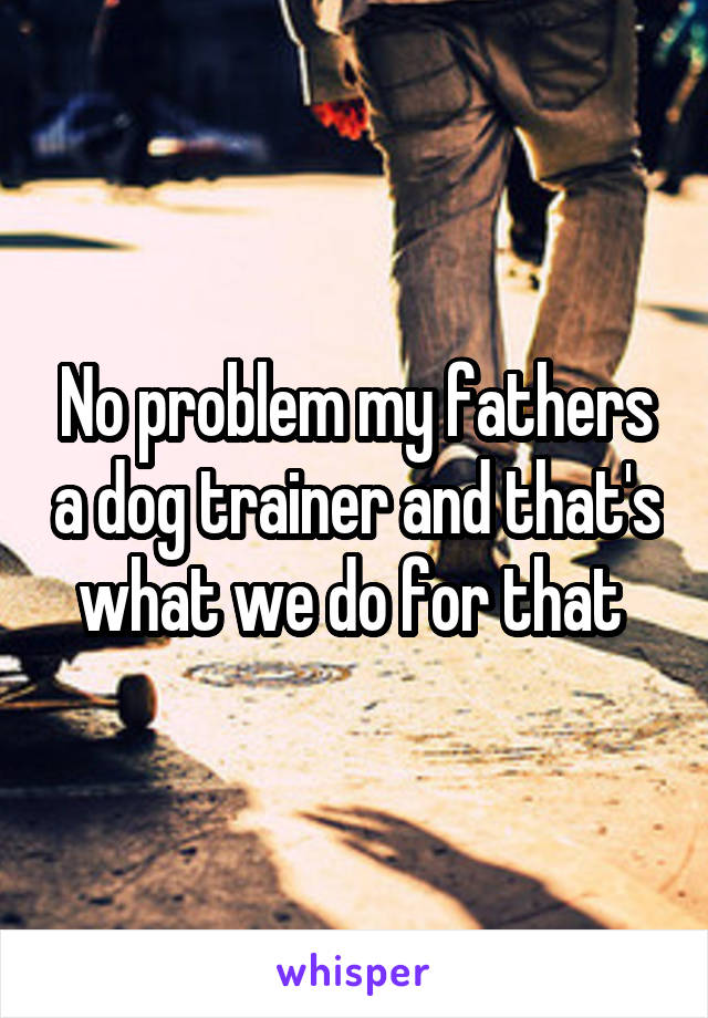 No problem my fathers a dog trainer and that's what we do for that 