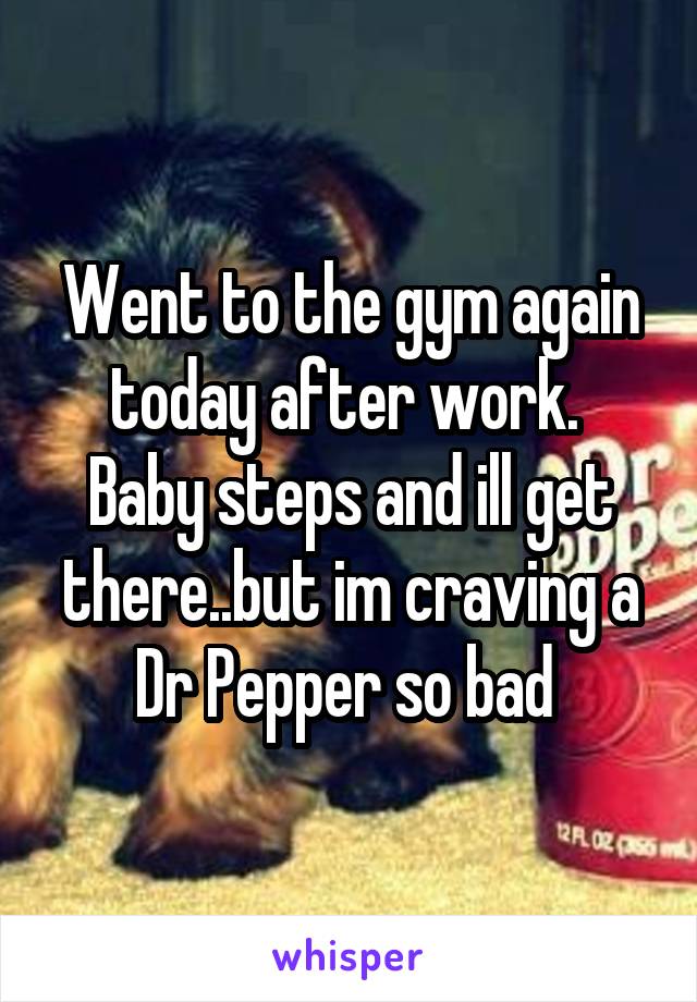 Went to the gym again today after work.  Baby steps and ill get there..but im craving a Dr Pepper so bad 