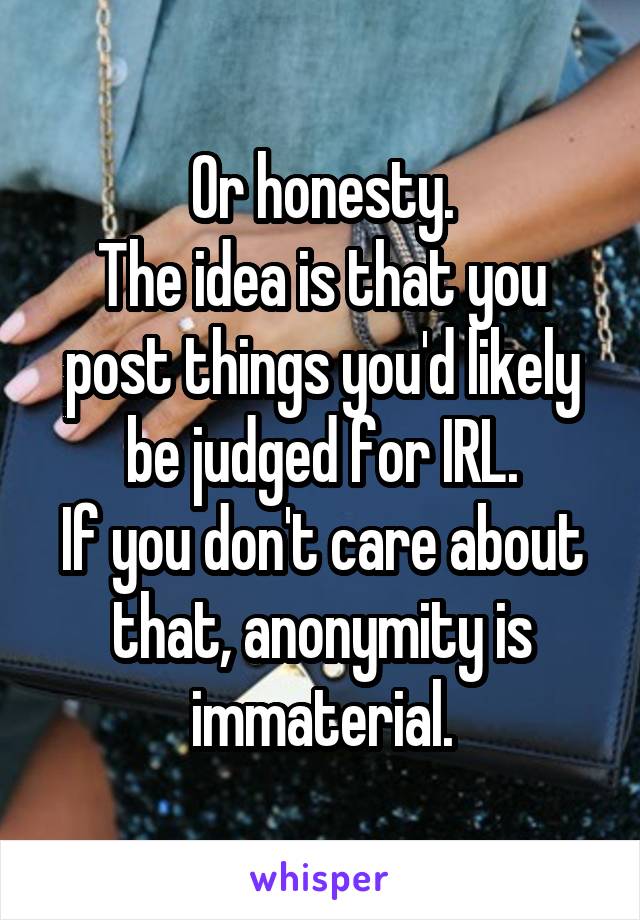 Or honesty.
The idea is that you post things you'd likely be judged for IRL.
If you don't care about that, anonymity is immaterial.