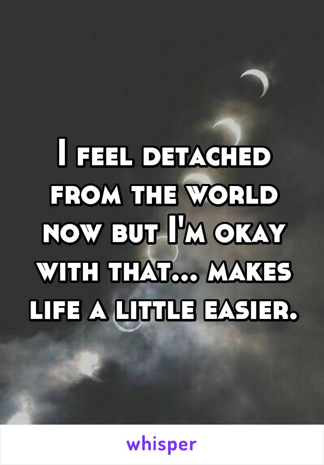 I feel detached from the world now but I'm okay with that... makes life a little easier.