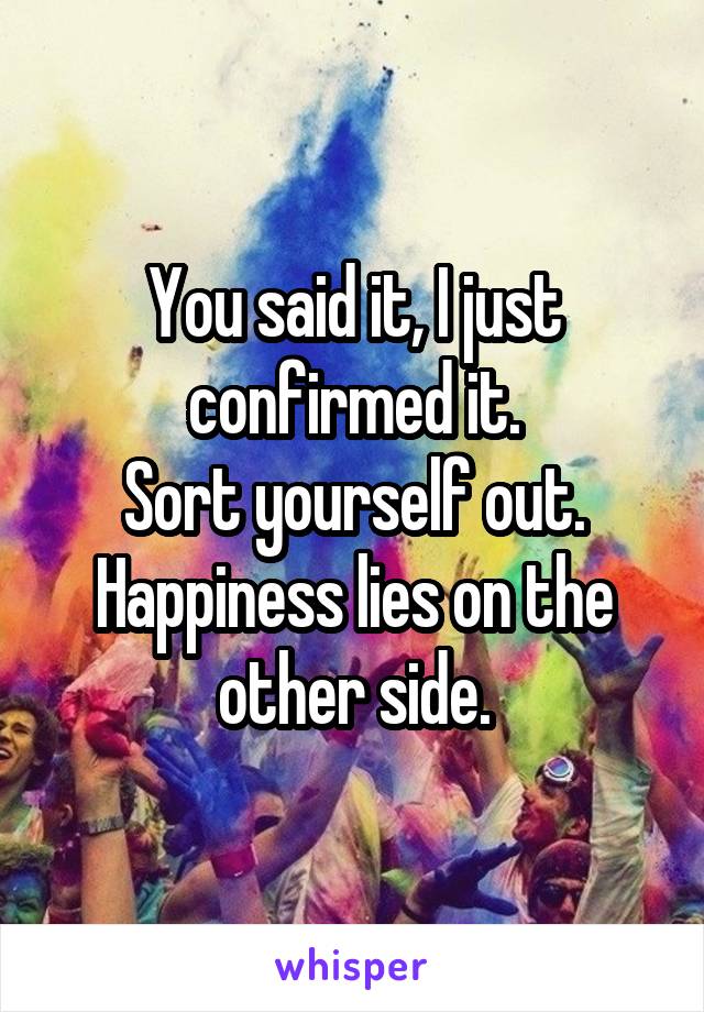 You said it, I just confirmed it.
Sort yourself out.
Happiness lies on the other side.