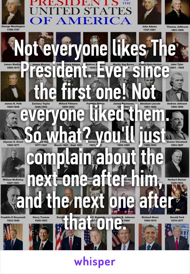 Not everyone likes The President. Ever since the first one! Not everyone liked them. So what? you'll just complain about the next one after him, and the next one after that one.