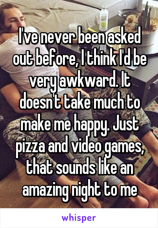 I've never been asked out before, I think I'd be very awkward. It doesn't take much to make me happy. Just pizza and video games, that sounds like an amazing night to me