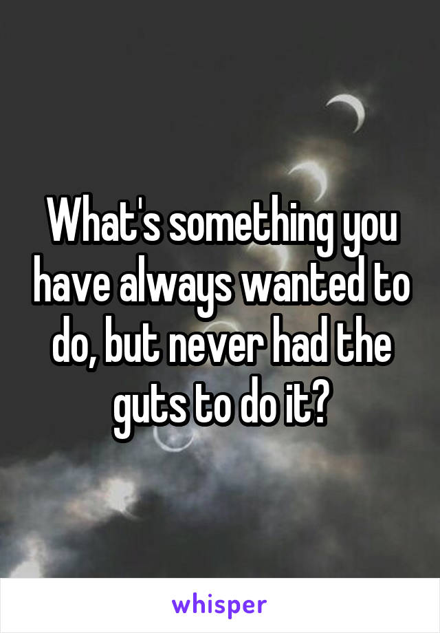What's something you have always wanted to do, but never had the guts to do it?