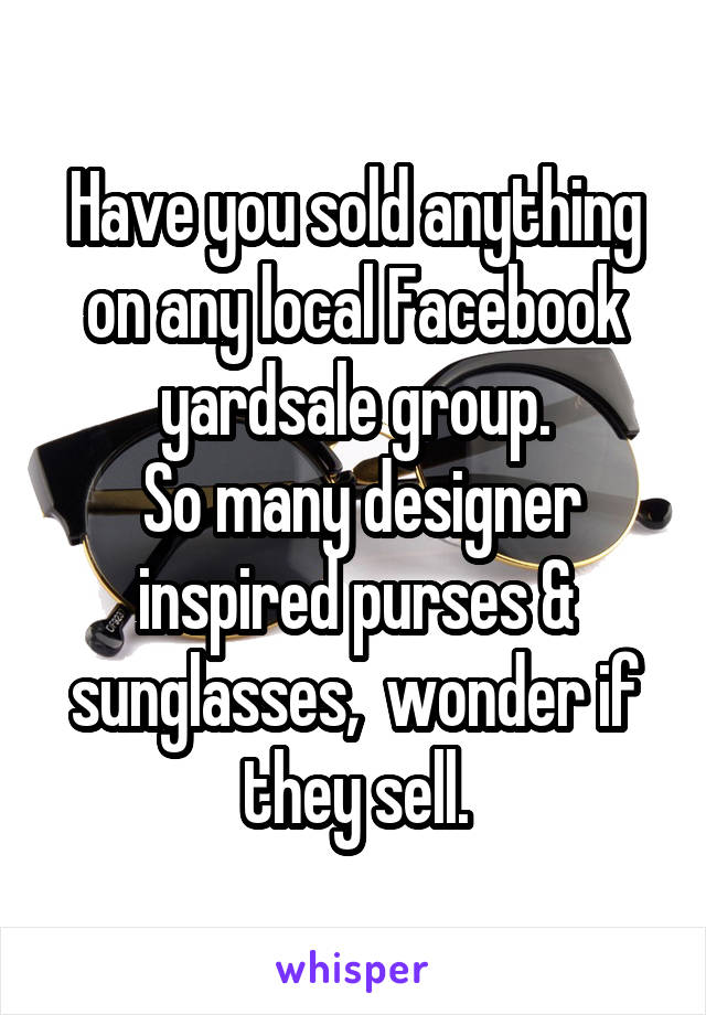 Have you sold anything on any local Facebook yardsale group.
 So many designer inspired purses & sunglasses,  wonder if they sell.