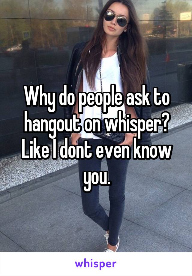 Why do people ask to hangout on whisper?
Like I dont even know you.