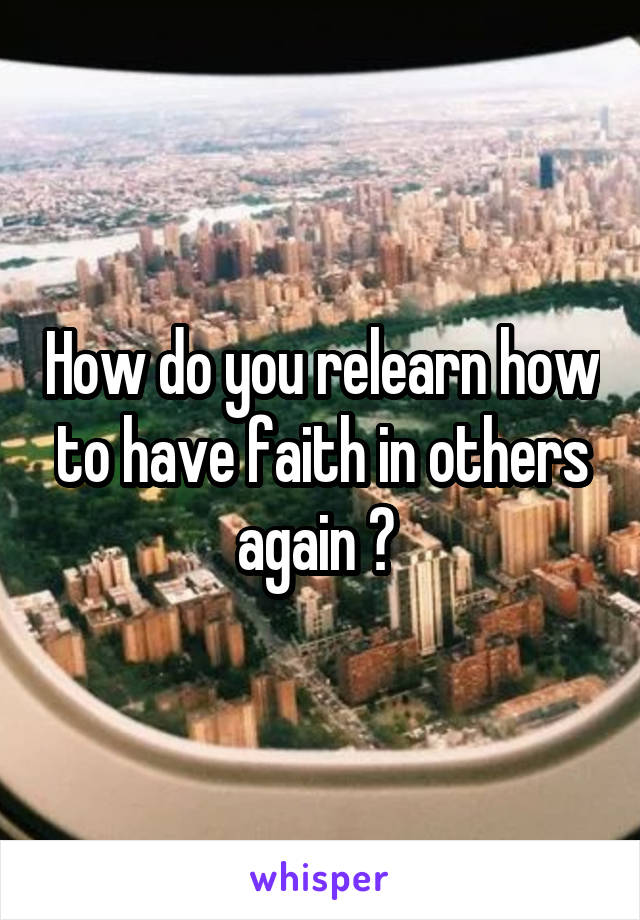 How do you relearn how to have faith in others again ? 