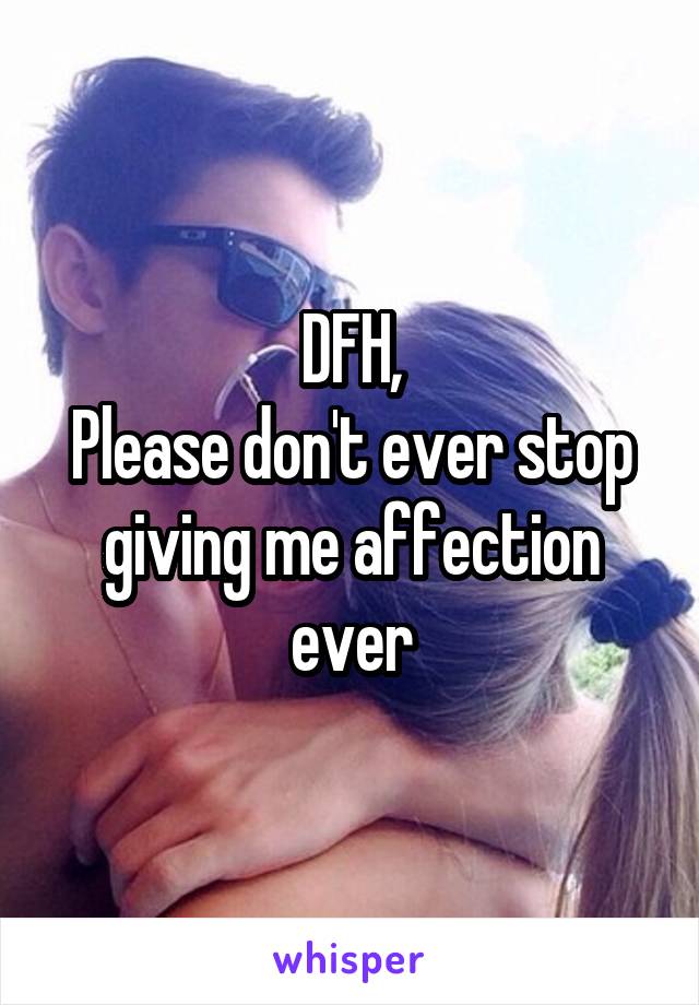 DFH,
Please don't ever stop giving me affection ever