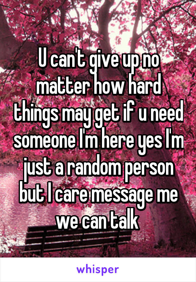 U can't give up no matter how hard things may get if u need someone I'm here yes I'm just a random person but I care message me we can talk 
