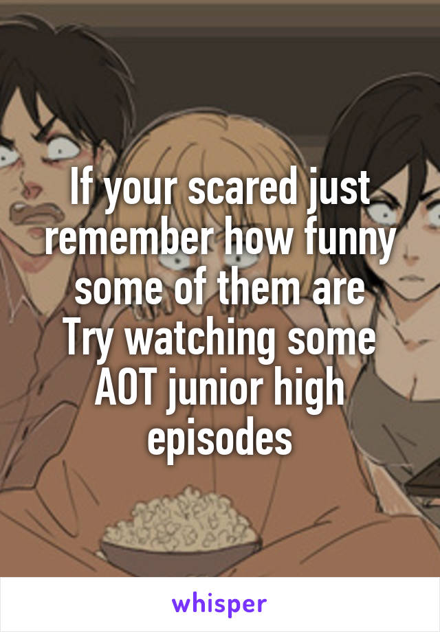 If your scared just remember how funny some of them are
Try watching some AOT junior high episodes