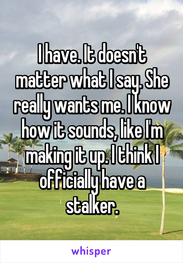 I have. It doesn't matter what I say. She really wants me. I know how it sounds, like I'm making it up. I think I officially have a stalker.