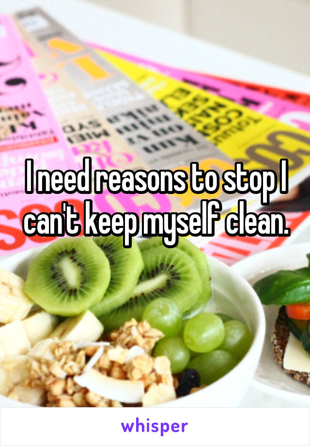 I need reasons to stop I can't keep myself clean. 
