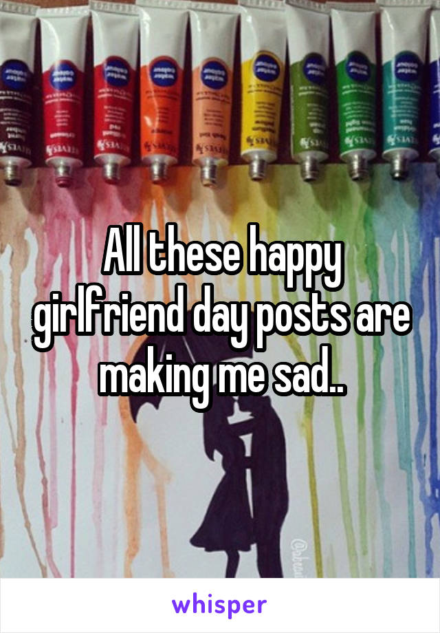 All these happy girlfriend day posts are making me sad..