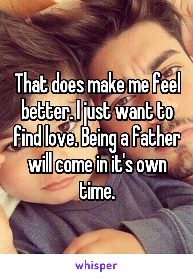 That does make me feel better. I just want to find love. Being a father will come in it's own time.