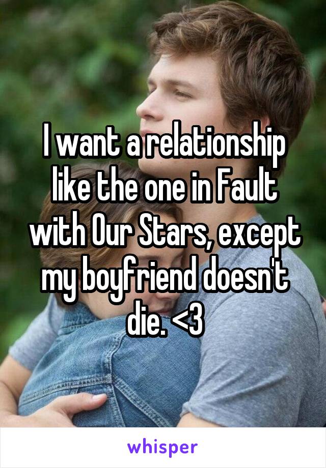 I want a relationship like the one in Fault with Our Stars, except my boyfriend doesn't die. <3