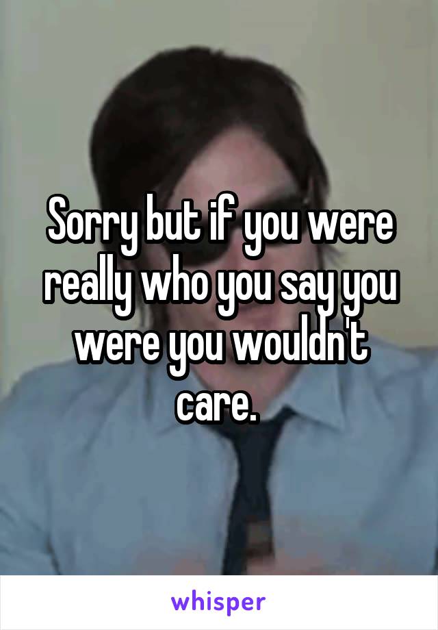 Sorry but if you were really who you say you were you wouldn't care. 