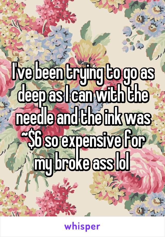 I've been trying to go as deep as I can with the needle and the ink was ~$6 so expensive for my broke ass lol 