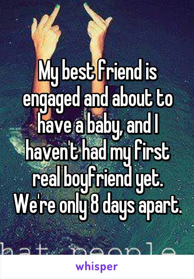 My best friend is engaged and about to have a baby, and I haven't had my first real boyfriend yet. We're only 8 days apart.