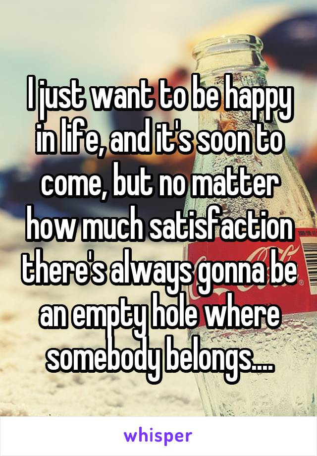 I just want to be happy in life, and it's soon to come, but no matter how much satisfaction there's always gonna be an empty hole where somebody belongs....