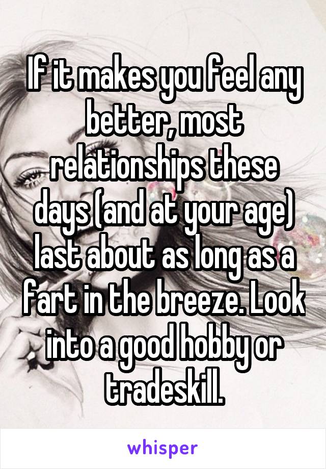 If it makes you feel any better, most relationships these days (and at your age) last about as long as a fart in the breeze. Look into a good hobby or tradeskill.