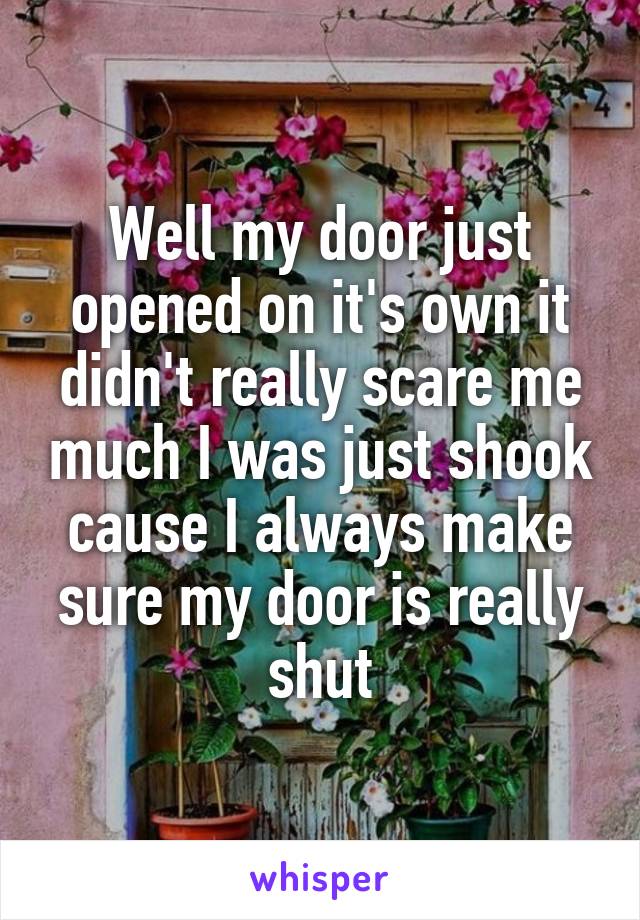 Well my door just opened on it's own it didn't really scare me much I was just shook cause I always make sure my door is really shut