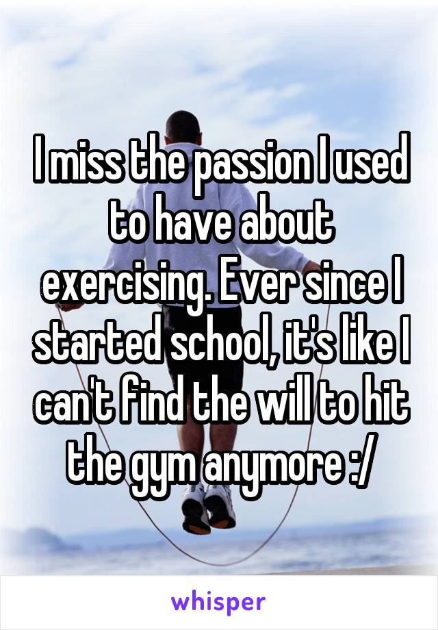 I miss the passion I used to have about exercising. Ever since I started school, it's like I can't find the will to hit the gym anymore :/