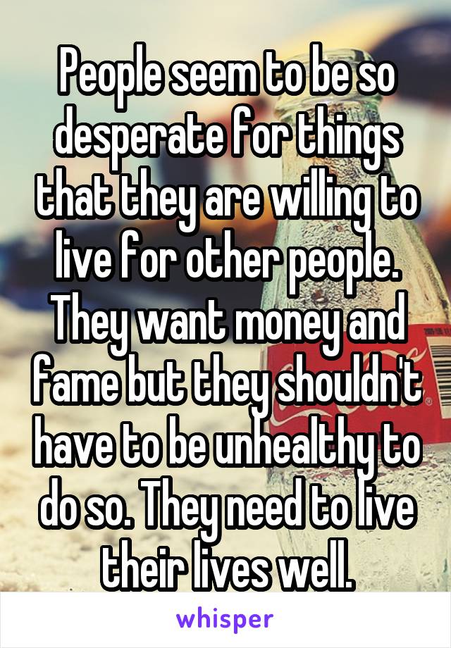 People seem to be so desperate for things that they are willing to live for other people. They want money and fame but they shouldn't have to be unhealthy to do so. They need to live their lives well.