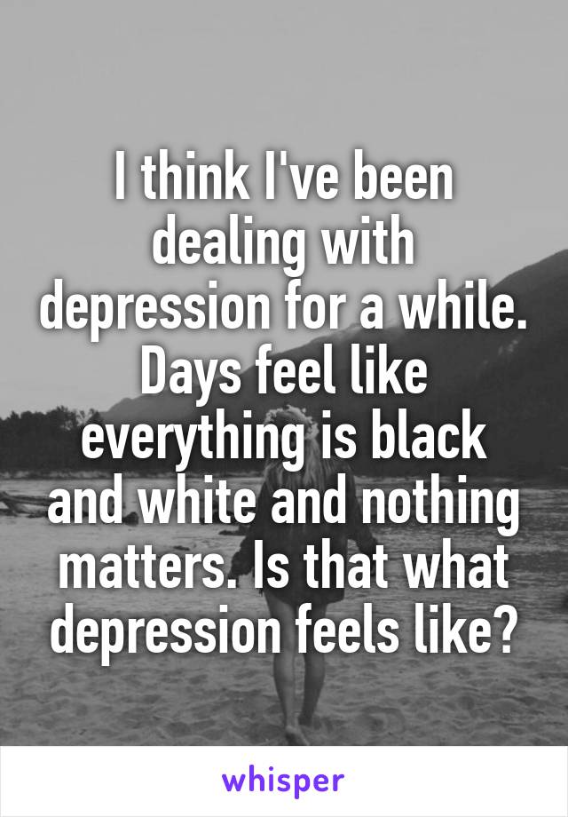 I think I've been dealing with depression for a while. Days feel like everything is black and white and nothing matters. Is that what depression feels like?