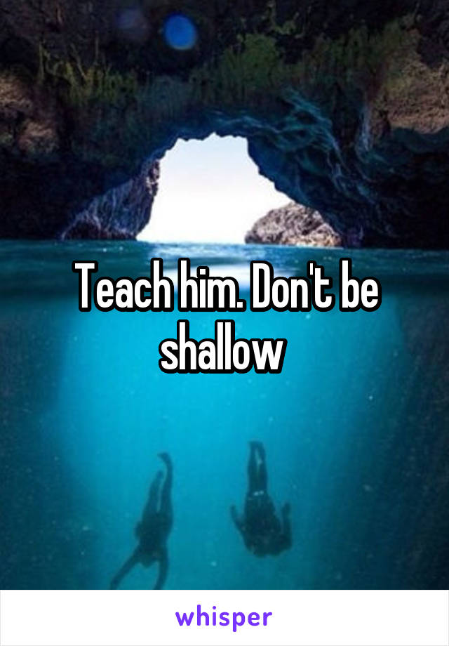 Teach him. Don't be shallow 