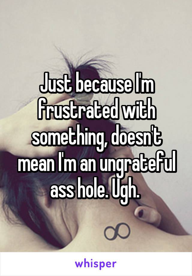 Just because I'm frustrated with something, doesn't mean I'm an ungrateful ass hole. Ugh. 