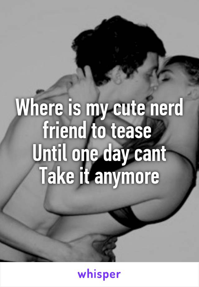 Where is my cute nerd friend to tease 
Until one day cant
Take it anymore