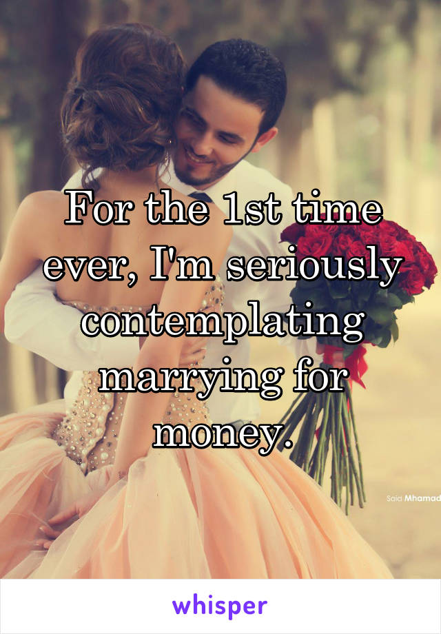 For the 1st time ever, I'm seriously contemplating marrying for money.