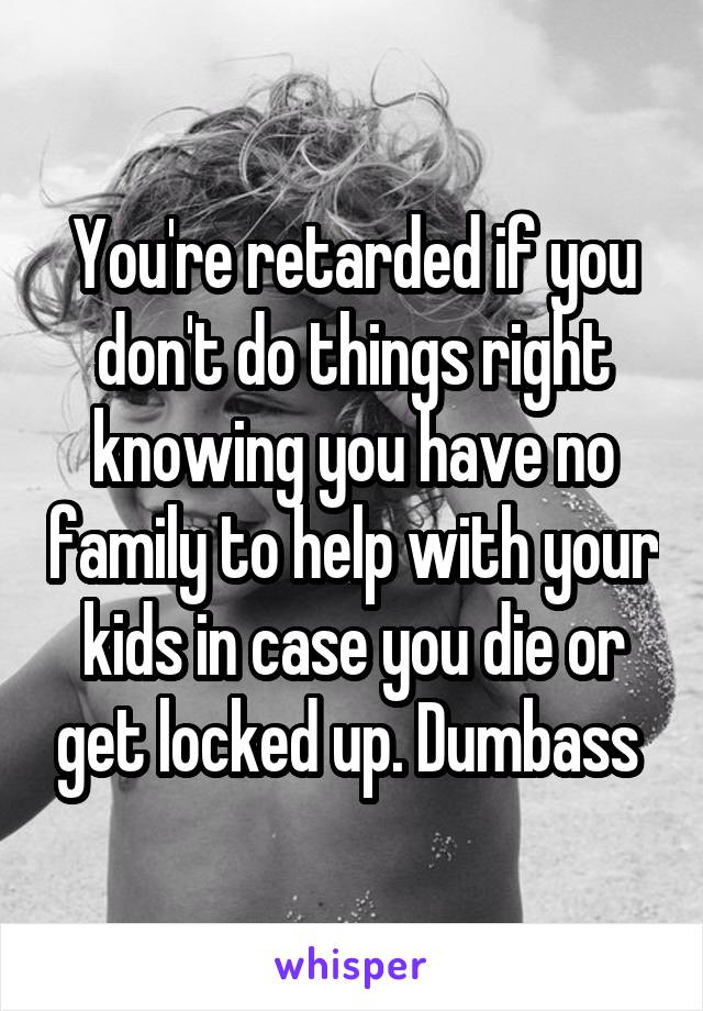 You're retarded if you don't do things right knowing you have no family to help with your kids in case you die or get locked up. Dumbass 