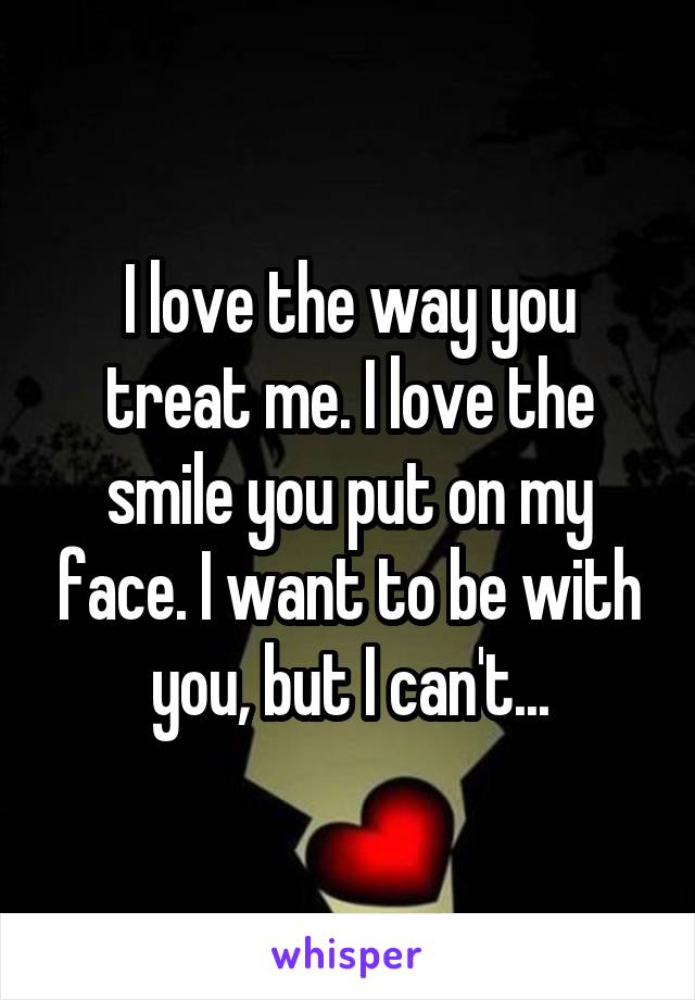 I love the way you treat me. I love the smile you put on my face. I want to be with you, but I can't...