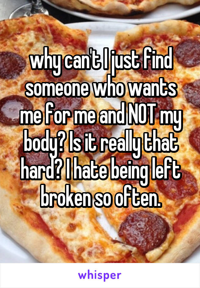 why can't I just find someone who wants me for me and NOT my body? Is it really that hard? I hate being left broken so often.
