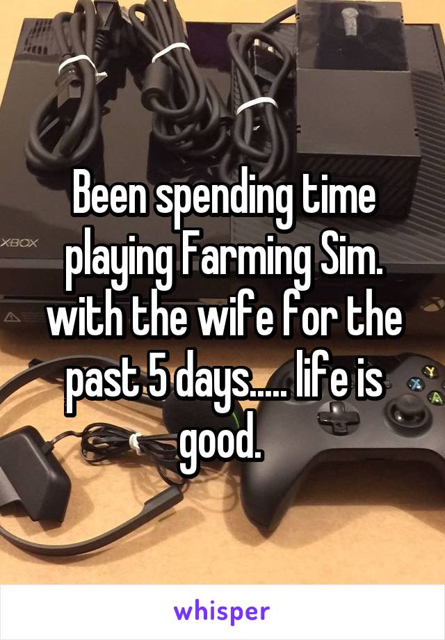 Been spending time playing Farming Sim. with the wife for the past 5 days..... life is good. 