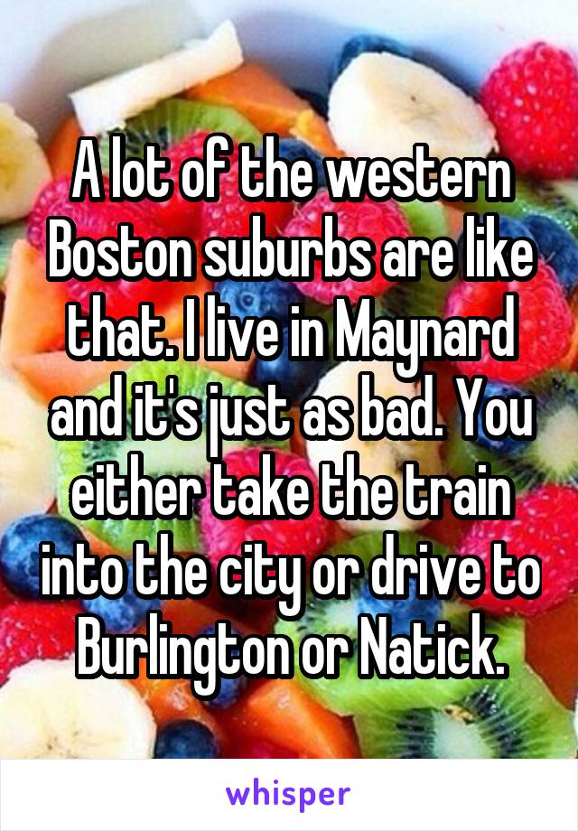A lot of the western Boston suburbs are like that. I live in Maynard and it's just as bad. You either take the train into the city or drive to Burlington or Natick.