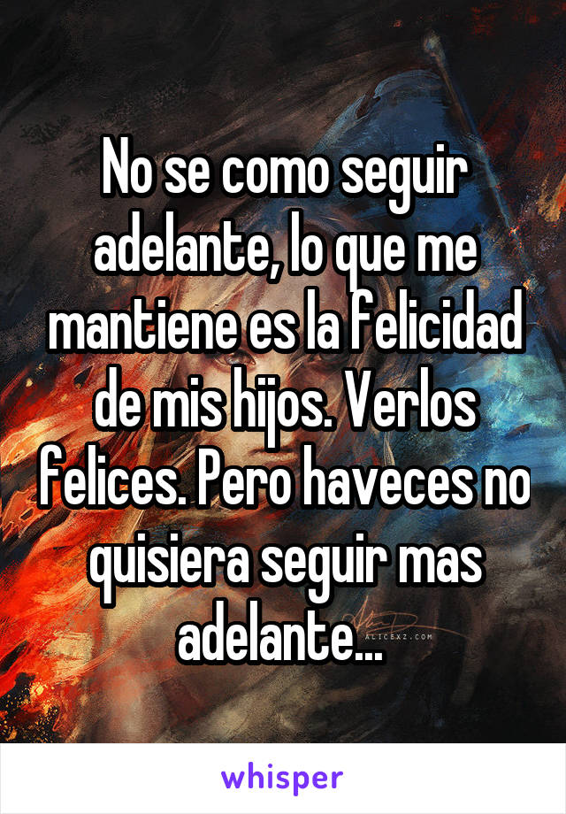 No se como seguir adelante, lo que me mantiene es la felicidad de mis hijos. Verlos felices. Pero haveces no quisiera seguir mas adelante... 