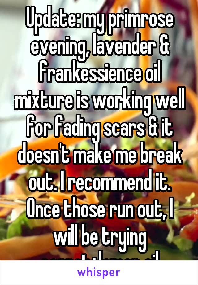 Update: my primrose evening, lavender & frankessience oil mixture is working well for fading scars & it doesn't make me break out. I recommend it. Once those run out, I will be trying carrot+lemon oil