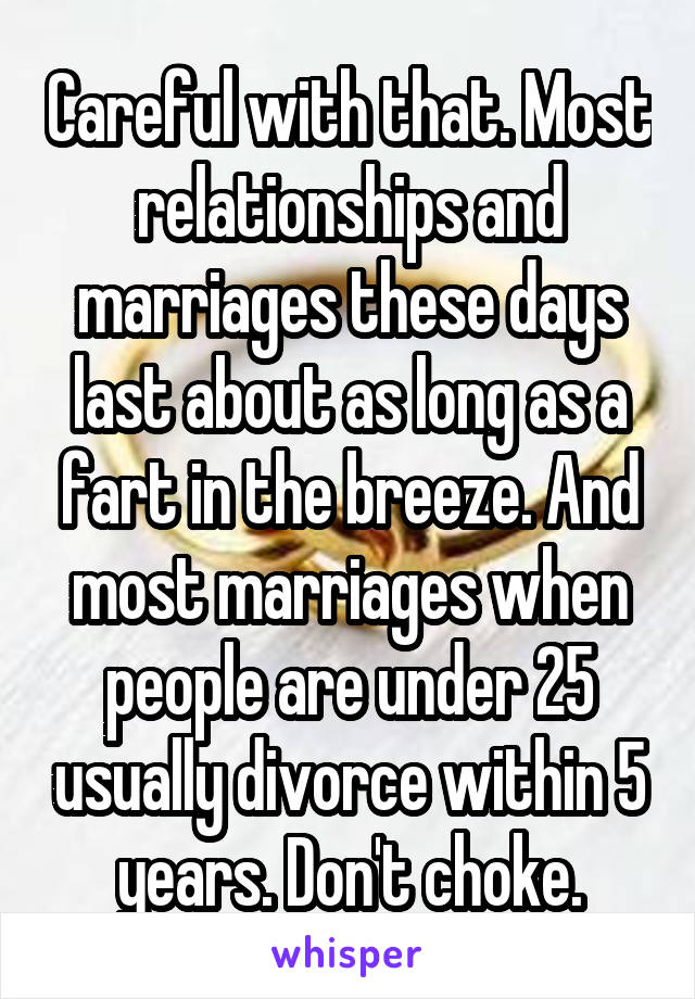 Careful with that. Most relationships and marriages these days last about as long as a fart in the breeze. And most marriages when people are under 25 usually divorce within 5 years. Don't choke.