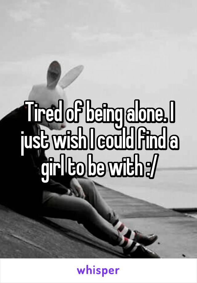 Tired of being alone. I just wish I could find a girl to be with :/