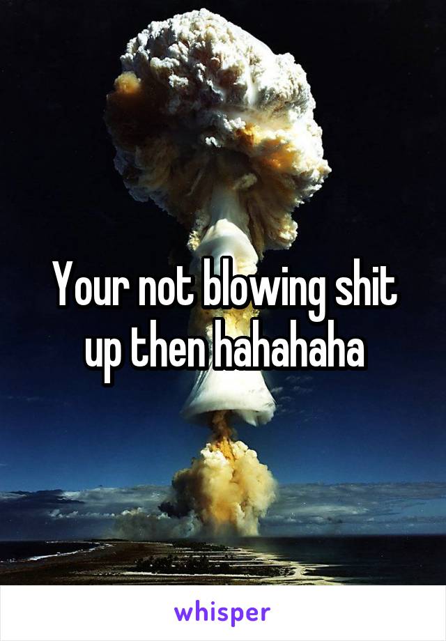 Your not blowing shit up then hahahaha