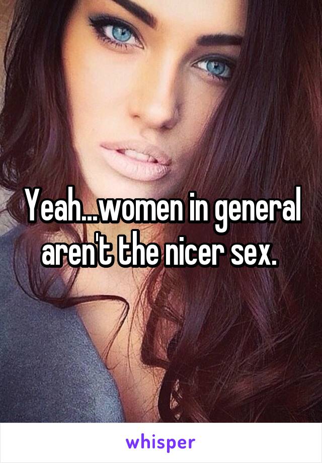 Yeah...women in general aren't the nicer sex. 