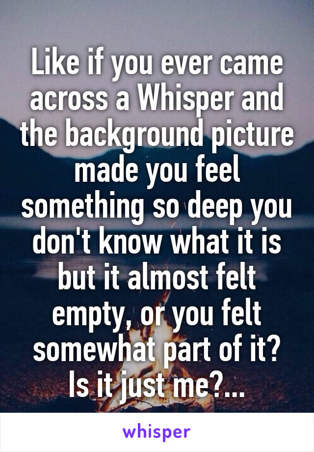 Like if you ever came across a Whisper and the background picture made you feel something so deep you don't know what it is but it almost felt empty, or you felt somewhat part of it? Is it just me?...